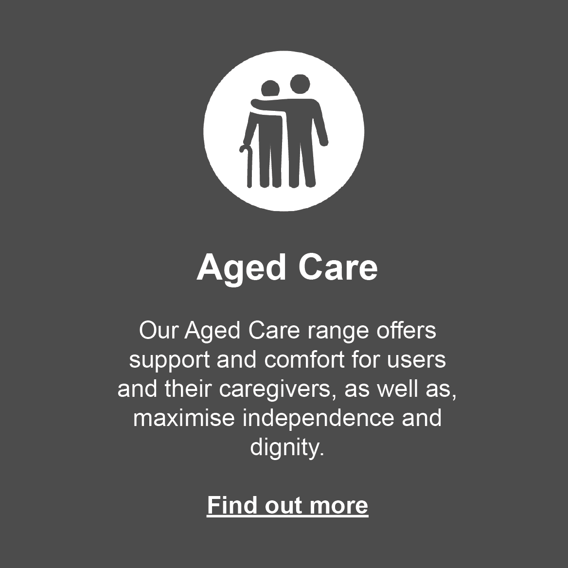 Aged Care: Our range offers support and comfort for users and their caregivers, as well as, maxmise independence and dignity. Click to find out more.